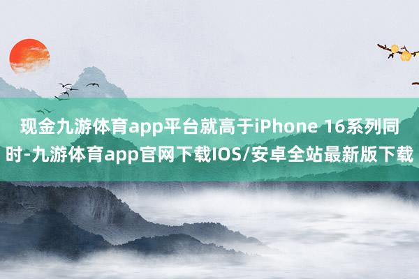 现金九游体育app平台就高于iPhone 16系列同时-九游体育app官网下载IOS/安卓全站最新版下载