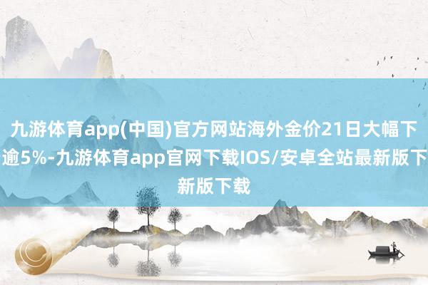 九游体育app(中国)官方网站海外金价21日大幅下降逾5%-九游体育app官网下载IOS/安卓全站最新版下载