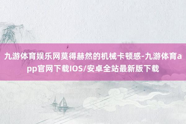 九游体育娱乐网莫得赫然的机械卡顿感-九游体育app官网下载IOS/安卓全站最新版下载