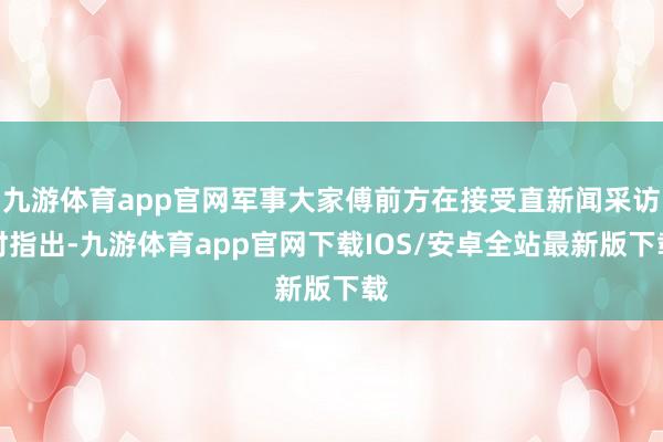 九游体育app官网军事大家傅前方在接受直新闻采访时指出-九游体育app官网下载IOS/安卓全站最新版下载
