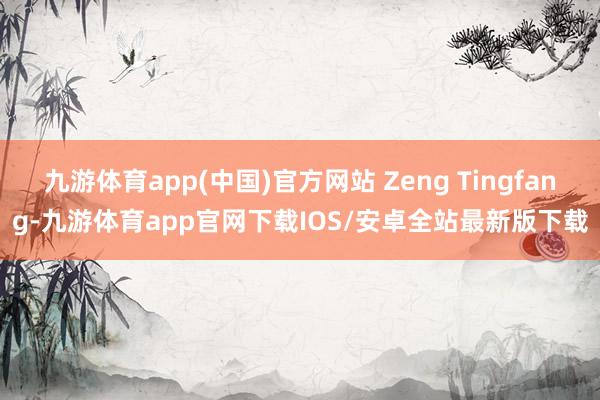 九游体育app(中国)官方网站 Zeng Tingfang-九游体育app官网下载IOS/安卓全站最新版下载
