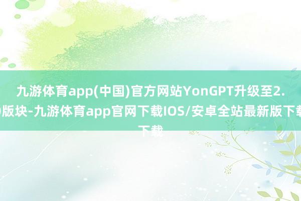 九游体育app(中国)官方网站YonGPT升级至2.0版块-九游体育app官网下载IOS/安卓全站最新版下载