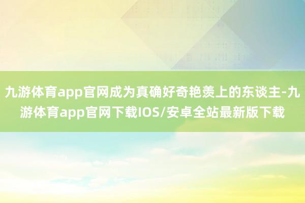九游体育app官网成为真确好奇艳羡上的东谈主-九游体育app官网下载IOS/安卓全站最新版下载