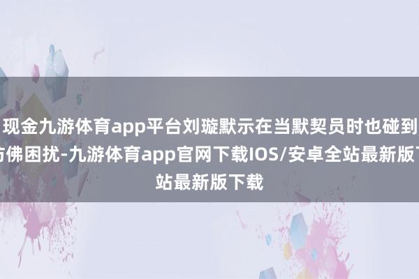 现金九游体育app平台刘璇默示在当默契员时也碰到过访佛困扰-九游体育app官网下载IOS/安卓全站最新版下载