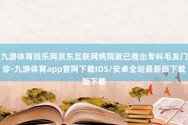 九游体育娱乐网京东互联网病院就已推出专科毛发门诊-九游体育app官网下载IOS/安卓全站最新版下载