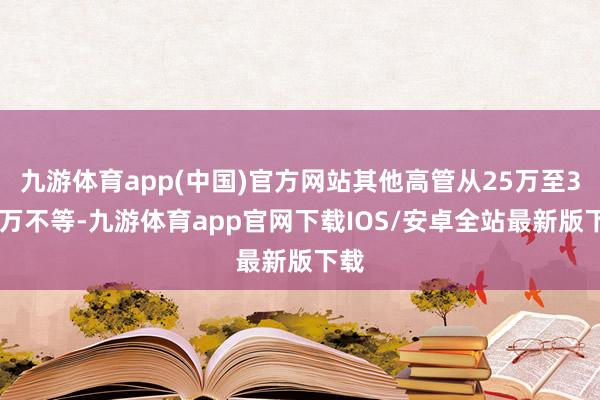 九游体育app(中国)官方网站其他高管从25万至350万不等-九游体育app官网下载IOS/安卓全站最新版下载