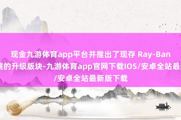 现金九游体育app平台并推出了现存 Ray-Ban 智能眼镜的升级版块-九游体育app官网下载IOS/安卓全站最新版下载