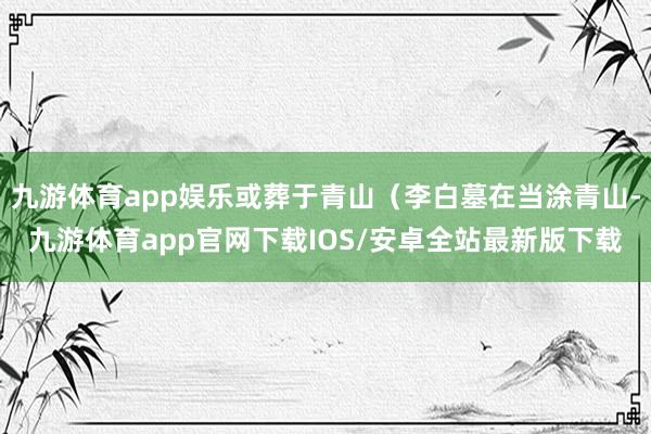 九游体育app娱乐或葬于青山（李白墓在当涂青山-九游体育app官网下载IOS/安卓全站最新版下载