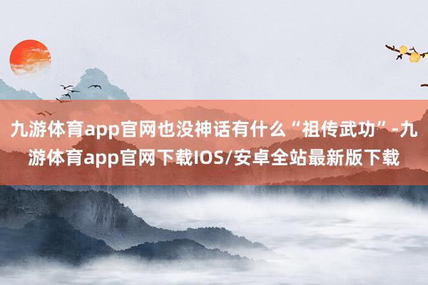 九游体育app官网也没神话有什么“祖传武功”-九游体育app官网下载IOS/安卓全站最新版下载