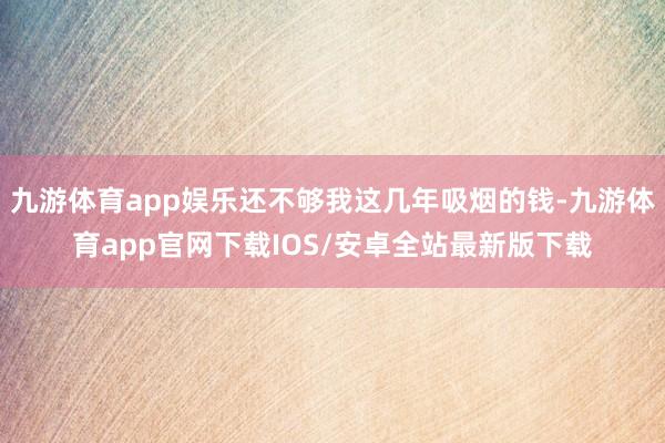 九游体育app娱乐还不够我这几年吸烟的钱-九游体育app官网下载IOS/安卓全站最新版下载