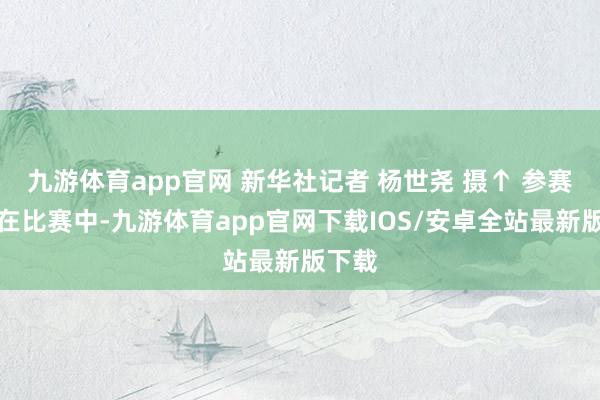 九游体育app官网 新华社记者 杨世尧 摄↑ 参赛选手在比赛中-九游体育app官网下载IOS/安卓全站最新版下载