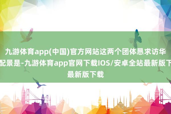 九游体育app(中国)官方网站这两个团体恳求访华的配景是-九游体育app官网下载IOS/安卓全站最新版下载