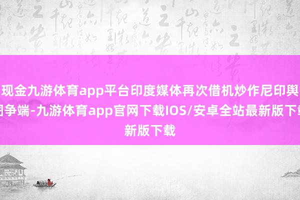 现金九游体育app平台印度媒体再次借机炒作尼印舆图争端-九游体育app官网下载IOS/安卓全站最新版下载