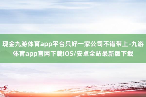 现金九游体育app平台只好一家公司不错带上-九游体育app官网下载IOS/安卓全站最新版下载