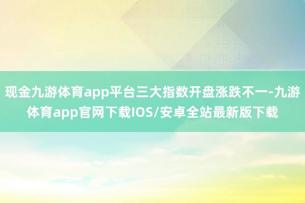 现金九游体育app平台三大指数开盘涨跌不一-九游体育app官网下载IOS/安卓全站最新版下载