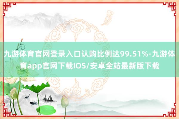 九游体育官网登录入口认购比例达99.51%-九游体育app官网下载IOS/安卓全站最新版下载