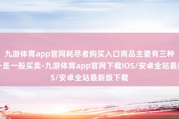九游体育app官网耗尽者购买入口商品主要有三种渠谈：一是一般买卖-九游体育app官网下载IOS/安卓全站最新版下载