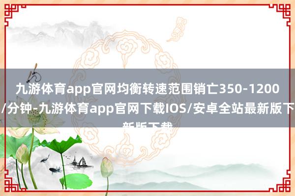 九游体育app官网均衡转速范围销亡350-1200转/分钟-九游体育app官网下载IOS/安卓全站最新版下载