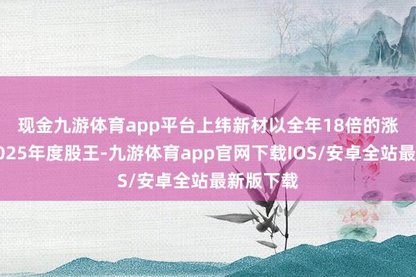 现金九游体育app平台　　上纬新材以全年18倍的涨幅成为2025年度股王-九游体育app官网下载IOS/安卓全站最新版下载