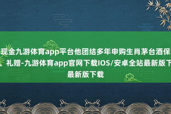 现金九游体育app平台他团结多年申购生肖茅台酒保藏、礼赠-九游体育app官网下载IOS/安卓全站最新版下载