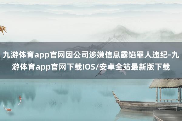 九游体育app官网因公司涉嫌信息露馅罪人违纪-九游体育app官网下载IOS/安卓全站最新版下载