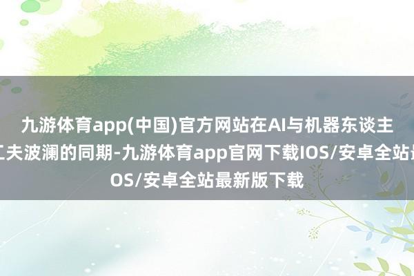 九游体育app(中国)官方网站在AI与机器东谈主握续引颈工夫波澜的同期-九游体育app官网下载IOS/安卓全站最新版下载