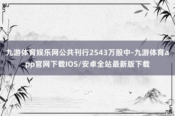 九游体育娱乐网公共刊行2543万股中-九游体育app官网下载IOS/安卓全站最新版下载