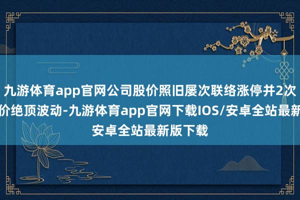 九游体育app官网公司股价照旧屡次联络涨停并2次触及股价绝顶波动-九游体育app官网下载IOS/安卓全站最新版下载