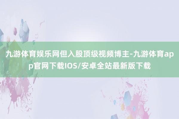 九游体育娱乐网　　但入股顶级视频博主-九游体育app官网下载IOS/安卓全站最新版下载