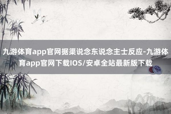 九游体育app官网据渠说念东说念主士反应-九游体育app官网下载IOS/安卓全站最新版下载