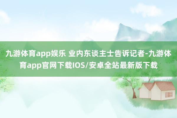 九游体育app娱乐 业内东谈主士告诉记者-九游体育app官网下载IOS/安卓全站最新版下载
