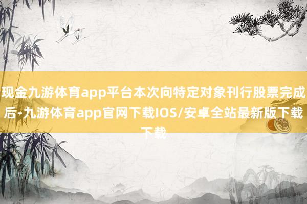 现金九游体育app平台本次向特定对象刊行股票完成后-九游体育app官网下载IOS/安卓全站最新版下载