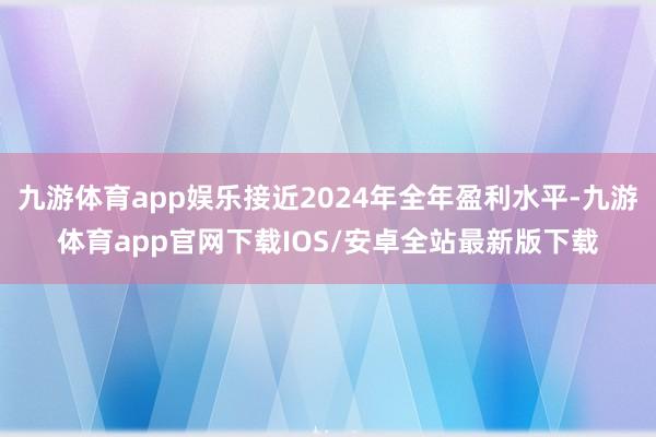 九游体育app娱乐接近2024年全年盈利水平-九游体育app官网下载IOS/安卓全站最新版下载