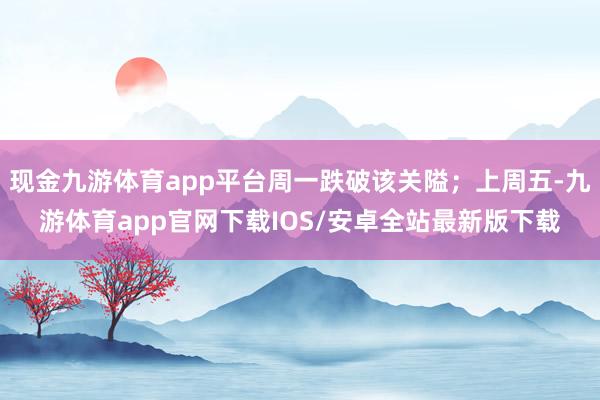 现金九游体育app平台周一跌破该关隘;上周五-九游体育app官网下载IOS/安卓全站最新版下载