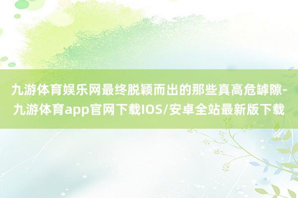 九游体育娱乐网　　最终脱颖而出的那些真高危罅隙-九游体育app官网下载IOS/安卓全站最新版下载